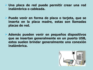 Una placa de red puede permitir crear una red inalámbrica o cableada. Puede venir en forma de placa o tarjeta, que se inserta en la placa madre, estas son llamadas placas de red.  Además pueden venir en pequeños dispositivos que se insertan generalmente en un puerto USB, estos suelen brindar generalmente una conexión inalámbrica. 