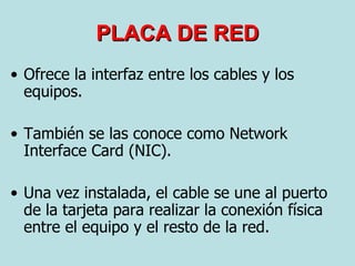 Ofrece la interfaz entre los cables y los equipos. También se las conoce como Network Interface Card (NIC). Una vez instalada, el cable se une al puerto de la tarjeta para realizar la conexión física entre el equipo y el resto de la red. PLACA DE RED 