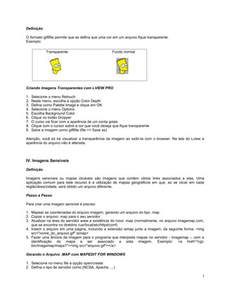 Definição

O formato gif89a permite que se defina que uma cor em um arquivo fique transparente.
Exemplo:

             Transparente                            Fundo normal




Criando Imagens Transparentes com LVIEW PRO

1.   Selecione o menu Retouch
2.   Neste menu, escolha a opção Color Depth
3.   Defina como Palette Image e clique em OK
4.   Selecione o menu Options
5.   Escolha Background Color
6.   Clique no botão Dropper
7.   O curso vai ficar com a aparência de um conta gotas
8.   Clique com o cursor sobre a cor que você deseja que fique transparente
9.   Salve a imagem como gif89a (file => Save as)

Atenção, você só irá visualizar a transparência da imagem ao exibí-la com o browser. Na tela do Lview a
aparência do arquivo não é alterada.



IV. Imagens Sensíveis

Definição

Imagens sensíveis ou mapas clicáveis são imagens que contém vários links associados a elas. Uma
aplicação comum para este recurso é a utilização de mapas geográficos em que, ao se clicar em cada
região/área/cidade, será obtido um arquivo diferente.

Passo a Passo

Para criar uma imagem sensível é preciso:

1. Mapear as coordenadas do arquivo imagem, gerando um arquivo do tipo .map
2. Copiar o arquivo .map para o seu servidor
3. Atualizar na área do servidor www a existência do novo .map (normalmente, no arquivo imagemap.com,
   que se encontra no diretório /usr/local/etc/httpd/conf)
4. Inserir o arquivo em uma página, incluindo a extensão ismap junto a imagem, da seguinte forma: <img
   src="nome_do_arquivo.gif" ismap>
5. Fazer uma âncora da imagem para o programa que interpreta mapas no servidor - imagemap -, com a
   identificação do mapa a ser associado a esta imagem. Exemplo: <a href="/cgi-
   bin/imagemap/mapa1"><img src="arquivo.gif"></a>

Gerando o Arquivo .MAP com MAPEDIT FOR WINDOWS

1. Selecione no menu file a opção open/create
2. Defina o tipo de servidor como (NCSA, Apache, ...)

                                                                                                      3
 