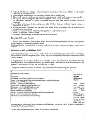 3. Na janela GIF Filename localize o arquivo imagem que você quer mapear (use o botão de browse para
   chegar até ele, se estiver no PC)
4. Digite na janela Map Filename o nome que você deseja dar ao arquivo .map
5. Clique ok. O Mapedit vai informar que o arquivo .map não existe e pedir confirmação para sua criação.
6. Em seguida, o arquivo imagem que foi especificado será exibido na tela do Mapedit
7. No menu tools, selecione o formato da primeira área que você quer mapear (polígono, círculo ou
   retângulo)
8. Mantendo o botão esquerdo do mouse pressionado, delimite a área que você quer mapear e clique no
   botão direito do mouse.
9. Surgirá uma janela de diálogo em que você deve inserir a URL que deseja associar àquela área e,
   opcionalmente, comentários.
10.Repita operação semelhante até concluir o mapeamento completo da imagem.
11.Escolha no menu file a opção Save As
12.Confirme o correto formato do arquivo .map e o nome do arquivo.

Copiando .MAP para o Servidor

O arquivo .map referente a esta imagem deverá estar armazenado juntamente com as suas páginas e
imagens a serem tornadas disponíveis no WWW.
É interessante criar um subdiretório no servidor exclusivamente para armazenar os arquivos .map a serem
utilizados.

Atualizando o .MAP no IMAGEMAP.CONF

Uma vez copiado o arquivo .map para o servidor, para que ele funcione é necessário inserir sua localização
em um arquivo chamado imagemap.conf é este o arquivo consultado no servidor para interpretar qualquer
imagem sensível.

O imagemap.conf é um arquivo texto que se encontra na área de configuração do servidor. Por isso,
normalmente só o administrador da máquina terá acessso a ele . Basta então solicitar ao administrador que
atualize o imagemap.conf toda vez que um novo .map for criado

O imagemap.conf está localizado no diretório /usr/local/etc/httpd/conf e tem a seguinte aparência:

#
# Mapeamento de imagens
#                                                                                            Inserindo a
# ex do rio                                                                                  Imagem
#backbone: /data/httpd/htdocs/rnp/backbone.map                                               Mapeada na
#wood : /home/servicos/httpd/htdocs/tutorial/imagem-clicavel/wood.map                        Página
Brasil : /is/www/SVI/Brasil.map
BRnorte : /is/www/SVI/BRnorte.map                                                         Para      inserir
BRnordeste : /is/www/SVI/BRnordeste.map                                                   uma     imagem
BRsudeste : /is/www/SVI/BRsudeste.map                                                     mapeada      em
BRcentro : /is/www/SVI/BRcentro.map                                                       uma      página,
BRsul : /is/www/SVI/BRsul.map                                                             abra        uma
#clique : /home/servicos/httpd/htdocs/ct/hdoc/clique/mapa1.map                            âncora
wood3 : /is/www/mercosul/wood2.map                                                        apontando para
mercosul : /is/www/mercosul/mercosul.map                                                  o imagemap na
                                                                                          área de cgi-bin
                                                                                          do seu servidor,
                                                                                          especifique    o
                                                                                          nome com que
o mapa referente está referenciado no imagemap.conf e insira a imagem no interior da âncora, associando o
atributo ISMAP, da seguinte forma:

<a href="/cgi-bin/imagemap/mapa1"><img src="brasil.gif" ismap></a>


                                                                                                           4
 