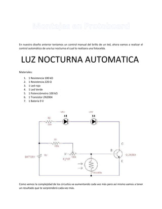 En nuestro diseño anterior teníamos un control manual del brillo de un led, ahora vamos a realizar el
control automático de una luz nocturna el cual lo realizara una fotocelda.
Materiales:
1. 1 Resistencia 100 kΩ
2. 1 Resistencia 220 Ω
3. 1 Led rojo
4. 1 Led Verde
5. 1 Potenciómetro 100 kΩ
6. 1 Transistor 2N3904
7. 1 Batería 9 V
Como vemos la complejidad de los circuitos va aumentando cada vez más pero así mismo vamos a tener
un resultado que te sorprenderá cada vez más.
LUZ NOCTURNA AUTOMATICA