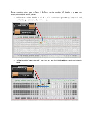 Siempre nuestro primer paso va hacer el de hacer nuestro montaje del circuito, es el paso más
importante en nuestras aplicaciones.
1. Conectamos nuestras baterías al bus de la parte superior de la protoboard y colocamos las 2
resistencias que forman nuestro primer nodo.
2. Colocamos nuestro potenciómetro y unimos con la resistencia de 100 Kohms por medio de un
cable.