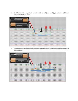 3. Identificamos el ánodo y cátodo de cada uno de los leds(rojo - verde) y conectamos os 2 led en
serie por medio de un cable.
4. Colocamos nuestra fotorresistencia y unimos por medio de un cable nuestro potenciómetro y la
fotoresistencia.