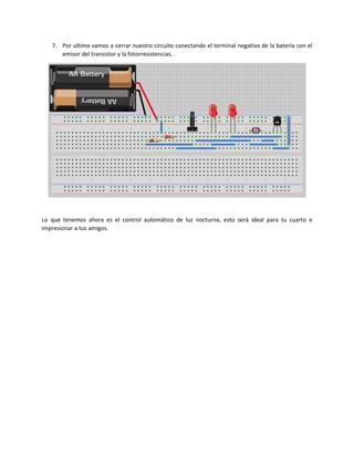 7. Por ultimo vamos a cerrar nuestro circuito conectando el terminal negativo de la batería con el
emisor del transistor y la fotorresistencias.
Lo que tenemos ahora es el control automático de luz nocturna, esto será ideal para tu cuarto e
impresionar a tus amigos.