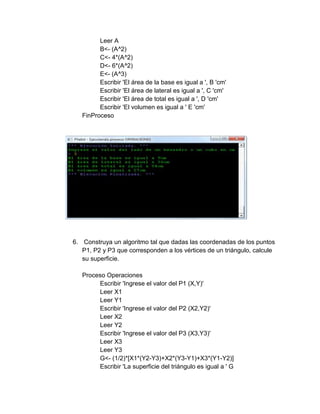 Leer A
B<- (A^2)
C<- 4*(A^2)
D<- 6*(A^2)
E<- (A^3)
Escribir 'El área de la base es igual a ', B 'cm'
Escribir 'El área de lateral es igual a ', C 'cm'
Escribir 'El área de total es igual a ', D 'cm'
Escribir 'El volumen es igual a ' E 'cm'
FinProceso
6. Construya un algoritmo tal que dadas las coordenadas de los puntos
P1, P2 y P3 que corresponden a los vértices de un triángulo, calcule
su superficie.
Proceso Operaciones
Escribir 'Ingrese el valor del P1 (X,Y)'
Leer X1
Leer Y1
Escribir 'Ingrese el valor del P2 (X2,Y2)'
Leer X2
Leer Y2
Escribir 'Ingrese el valor del P3 (X3,Y3)'
Leer X3
Leer Y3
G<- (1/2)*[X1*(Y2-Y3)+X2*(Y3-Y1)+X3*(Y1-Y2)]
Escribir 'La superficie del triángulo es igual a ' G
 
