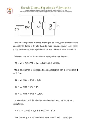 Escuela Normal Superior de Villavicencio
PLANTEL OFICIAL APROBADO SEGÚN RESOLUCIÓN Nº 0600 DE AGOSTO 27 DE 1999
NIT: 892.099.128-6 REGISTRO EDUCATIVO FOE 0502 CÓDIGO ICFES 010934 CÓDIGO DANE 150001000936
Podríamos seguir los mismos pasos que en serie, primero resistencia
equivalente, luego la It, etc. En este caso vamos a seguir otros pasos
y nos evitaremos tener que utilizar la fórmula de la resistencia total.
Sabemos que todas las tensiones son iguales, por lo que:
Vt = V1 = V2 = V3 = 5V; todas valen 5 voltios.
Ahora calculamos la intensidad en cada receptor con la ley de ohm I
= V / R.
I1 = V1 / R1 = 5/10 = 0,5A
I2 = V2 / R2 = 5/5 = 1A
I3 = V3 / R3 = 5/15 = 0,33A
La intensidad total del circuito será la suma de todas las de los
receptores.
It = I1 + I2 + I3 = 0,5 + 1 +0,33 = 1,83A
Date cuenta que la I3 realmente es 0,333333333... por lo que
 