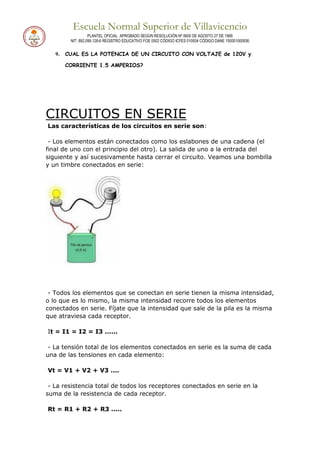 Escuela Normal Superior de Villavicencio
PLANTEL OFICIAL APROBADO SEGÚN RESOLUCIÓN Nº 0600 DE AGOSTO 27 DE 1999
NIT: 892.099.128-6 REGISTRO EDUCATIVO FOE 0502 CÓDIGO ICFES 010934 CÓDIGO DANE 150001000936
9. CUAL ES LA POTENCIA DE UN CIRCUITO CON VOLTAJE de 120V y
CORRIENTE 1.5 AMPERIOS?
CIRCUITOS EN SERIE
Las características de los circuitos en serie son:
- Los elementos están conectados como los eslabones de una cadena (el
final de uno con el principio del otro). La salida de uno a la entrada del
siguiente y así sucesivamente hasta cerrar el circuito. Veamos una bombilla
y un timbre conectados en serie:
- Todos los elementos que se conectan en serie tienen la misma intensidad,
o lo que es lo mismo, la misma intensidad recorre todos los elementos
conectados en serie. Fíjate que la intensidad que sale de la pila es la misma
que atraviesa cada receptor.
It = I1 = I2 = I3 ......
- La tensión total de los elementos conectados en serie es la suma de cada
una de las tensiones en cada elemento:
Vt = V1 + V2 + V3 ....
- La resistencia total de todos los receptores conectados en serie en la
suma de la resistencia de cada receptor.
Rt = R1 + R2 + R3 .....
 