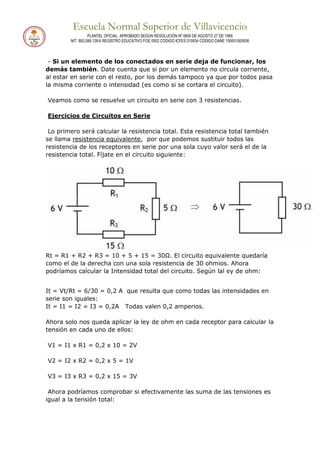 Escuela Normal Superior de Villavicencio
PLANTEL OFICIAL APROBADO SEGÚN RESOLUCIÓN Nº 0600 DE AGOSTO 27 DE 1999
NIT: 892.099.128-6 REGISTRO EDUCATIVO FOE 0502 CÓDIGO ICFES 010934 CÓDIGO DANE 150001000936
- Si un elemento de los conectados en serie deja de funcionar, los
demás también. Date cuenta que si por un elemento no circula corriente,
al estar en serie con el resto, por los demás tampoco ya que por todos pasa
la misma corriente o intensidad (es como si se cortara el circuito).
Veamos como se resuelve un circuito en serie con 3 resistencias.
Ejercicios de Circuitos en Serie
Lo primero será calcular la resistencia total. Esta resistencia total también
se llama resistencia equivalente, por que podemos sustituir todos las
resistencia de los receptores en serie por una sola cuyo valor será el de la
resistencia total. Fíjate en el circuito siguiente:
Rt = R1 + R2 + R3 = 10 + 5 + 15 = 30Ω. El circuito equivalente quedaría
como el de la derecha con una sola resistencia de 30 ohmios. Ahora
podríamos calcular la Intensidad total del circuito. Según lal ey de ohm:
It = Vt/Rt = 6/30 = 0,2 A que resulta que como todas las intensidades en
serie son iguales:
It = I1 = I2 = I3 = 0,2A Todas valen 0,2 amperios.
Ahora solo nos queda aplicar la ley de ohm en cada receptor para calcular la
tensión en cada uno de ellos:
V1 = I1 x R1 = 0,2 x 10 = 2V
V2 = I2 x R2 = 0,2 x 5 = 1V
V3 = I3 x R3 = 0,2 x 15 = 3V
Ahora podríamos comprobar si efectivamente las suma de las tensiones es
igual a la tensión total:
 