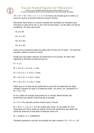 Escuela Normal Superior de Villavicencio
PLANTEL OFICIAL APROBADO SEGÚN RESOLUCIÓN Nº 0600 DE AGOSTO 27 DE 1999
NIT: 892.099.128-6 REGISTRO EDUCATIVO FOE 0502 CÓDIGO ICFES 010934 CÓDIGO DANE 150001000936
Vt = V1 + V2 + V3 = 2 + 1 + 3 = 6 V Como ves resulta que es cierto, la
suma es igual a la tensión total de la pila 6 Voltios.
Recuerda: Para tener un circuito resuelto por completo es necesario que
conozcas el valor de R, de I y de V del circuito total, y la de cada uno de los
receptores. En este caso sería:
Vt, It y Rt
V1, I1 y R1
V2, I2 y R2
V3, I3 y R3
Como ves ya tenemos todos los datos del circuito, por lo tanto ¡Ya tenemos
resuelto nuestro circuito en serie!.
Puede que nos pidan calcular las potencias en el circuito. En este caso
sabiendo la fórmula la potencia que es:
P = V x I
Pt = Vt x It = 6 x 0,2 = 1,2w
P1 = V1 x I1 = 2 x 0,2 = 0,4w
P2 = V2 x I2 =1 x 0,2 = 0,2w
P3 = V3 x I3 = 3 x 0,2 = 0,6w
Fíjate que en el caso de las potencias la suma de las potencias de cada
receptor siempre es igual a la potencia total ( en serie y en paralelo) Pt =
P1 + P2 + P3.
Si no s piden la energía consumida en un tiempo determinado solo
tendremos que aplicar la fórmula de la energía:
E = P x t. Por ejemplo vamos hacerlo para 2 horas.
Et = Pt x t = 1,2 x 2 = 2,4 wh (vatios por hora). Si nos piden en Kwh
(kilovatios por hora) antes de aplicar la fórmula tendremos que pasar los
vatios de potencia a kilovatios dividiendo entre mil.
Pt = 0,0012 x 2 = 0,0024Kwh
También podríamos calcular las energía de cada receptor: E1 = P1 x t ; E2
 