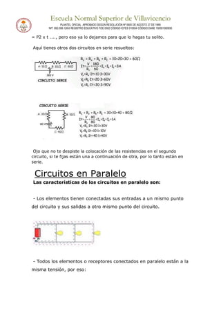 Escuela Normal Superior de Villavicencio
PLANTEL OFICIAL APROBADO SEGÚN RESOLUCIÓN Nº 0600 DE AGOSTO 27 DE 1999
NIT: 892.099.128-6 REGISTRO EDUCATIVO FOE 0502 CÓDIGO ICFES 010934 CÓDIGO DANE 150001000936
= P2 x t ...., pero eso ya lo dejamos para que lo hagas tu solito.
Aquí tienes otros dos circuitos en serie resueltos:
Ojo que no te despiste la colocación de las resistencias en el segundo
circuito, si te fijas están una a continuación de otra, por lo tanto están en
serie.
Circuitos en Paralelo
Las características de los circuitos en paralelo son:
- Los elementos tienen conectadas sus entradas a un mismo punto
del circuito y sus salidas a otro mismo punto del circuito.
- Todos los elementos o receptores conectados en paralelo están a la
misma tensión, por eso:
 