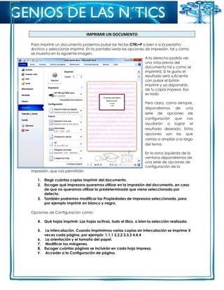 IMPRIMIR UN DOCUMENTO
Para imprimir un documento podemos pulsar las teclas CTRL+P o bien ir a la pestaña
Archivo y seleccionar Imprimir. En la pantalla verás las opciones de impresión, tal y como
se muestra en la siguiente imagen.
A la derecha podrás ver
una vista previa del
documento tal y como se
imprimirá. Si te gusta el
resultado será suficiente
con pulsar el botón
Imprimir y ya dispondrás
de tu copia impresa. Eso
es todo.
Pero claro, como siempre,
dispondremos de una
serie de opciones de
configuración que nos
ayudarán a lograr el
resultado deseado. Estas
opciones son las que
vamos a ampliar a lo largo
del tema.
En la zona izquierda de la
ventana dispondremos de
una serie de opciones de
configuración de la
impresión, que nos permitirán:
1. Elegir cuántas copias imprimir del documento.
2. Escoger qué impresora queremos utilizar en la impresión del documento, en caso
de que no queramos utilizar la predeterminada que viene seleccionada por
defecto.
3. También podremos modificar las Propiedades de impresora seleccionada, para
por ejemplo imprimir en blanco y negro.
Opciones de Configuración como:
4. Qué hojas imprimir: Las hojas activas, todo el libro, o bien la selección realizada.
5. La intercalación. Cuando imprimimos varias copias sin intercalación se imprime X
veces cada página, por ejemplo: 1,1,1 2,2,2 3,3,3 4,4,4
6. La orientación y el tamaño del papel.
7. Modificar los márgenes.
8. Escoger cuántas páginas se incluirán en cada hoja impresa.
9. Acceder a la Configuración de página.
 