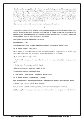 PROF: FABIOLA JUNCO CHANGANAQUÍ TRIUNFADORES DESDE EL PRINCIPIO…!
—Calculen ustedes— prosiguió Lerzundi— si serían finos que los lavaba yo mismo echándolos, previamente, a
remojar en un vaso de agua. Recién llegado al Brasil me aconsejaron, que como preservativo contra la fiebre
amarilla, acostumbrase beber un vaso de leche a la hora de acostarme, y nunca olvidaba la mucama colocar
éste sobre el velador. Sucedió que una noche llegué á mi cuarto rendido de sueño y apuré el consabido vaso,
no sin chocarme algo que la leche tuviese mucha nata, y me prometí reconvenir por ello a la criada. Al otro día
vínome gana de desaguar cañería y... ¡jala! ¡jala! ¡jala! salieron los doce pañuelos. Me los había bebido la
víspera en lugar de leche ¿no es verdad, teniente López?
—Sí, mi general, mucha verdad— contestó con aire beatífico el sufrido ayudante.
III
Pero un día no estuvo el teniente López con el humor de seguir aceptando humildemente complicidad en las
mentiras. Quiso echar, por cuenta propia, una mentirilla y... ese fué el día de su desgracia; porque el general lo
separó de su lado, lo puso a disposición del Estado Mayor, éste lo destinó en filas, y en la primera zinguizarra ó
escaramuza á que concurrió, lo desmondongaron de un balazo.
Historiemos la mentira que ocasionó tan triste suceso.
Hablábase de pesca y caza.
—¡Oh! Para escopeta la ,que me regaló el emperador del Brasil. ¿No es verdad, teniente López?
—Sí, mi general... ¡buena!... ¡muy buena!
—Pues, señores, fui una mañana de caza, y en lo más enmarañado de un bosque descubrí un árbol en cuyas
ramas habría por lo menos unas mil palomas... Teniente López ¿serían mil las palomas?
—Sí, mi general... tal vez más que menos.
— ¿Qué hice? Me eché la escopeta á la cara, fijé el punto de mira y... ¡pum! ¡fuego! ¿No es verdad, teniente
López?
— Sí, mi general... Me consta que su señoría disparó.
—¿Cuántas palomas creen ustedes que mataría del tiro?
—Tres o cuatro— contestó uno de los tertulios.
— ¡Quiá¡ Noventa y nueve palomas... ¿o es verdad, teniente López?
—Sí, mi general... Noventa y nueve palomas... y un lorito.
Pero Lerzundi aspiraba al monopolio de la mentira, y no tolerando una mentirilla en su subalterno, replicó:
—¡Hombre, López...! ¿Cómo es eso?... Yo no vi el lorito.
-Pues, mi general— contestó picado el ayudante -,yo tampoco vi las noventa y nueve palomas.
(1) El Cercado y Monserrate son, en línea recta, extremos de la ciudad o sea un trayecto de más de dos millas.
 