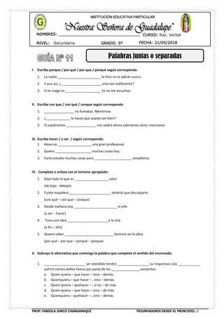 PROF: FABIOLA JUNCO CHANGANAQUÍ TRIUNFADORES DESDE EL PRINCIPIO…!
NIVEL: Secundaria
NOMBRES: __________________________________
____________________________________
GRADO: 5º FECHA: 21/05/2018
INSTITUCIÓN EDUCATIVA PARTICULAR
CURSO: Raz. Verbal
Palabras juntas o separadas
I. Escriba porque / por qué / por que / porqué según corresponda:
1. La razón _______________________ lo hice no la sabrás nunca.
2. Y aun así, ¿ _____________________ eres tan indiferente?
3. Si te ruego es ___________________ tú no me escuchas.
II. Escriba con que / con qué / conque según corresponda:
1. ________________ no fumabas. Mentirosa.
2. ¿_____________ lo haces que queda tan bien?
3. Si supiéramos ________________ nos saldrá ahora sabríamos cómo reaccionar.
III. Escriba hacer / a ser / según corresponda:
1. Alexa va __________________ una gran profesional.
2. Quiero ___________________ muchas cosas hoy.
3. Carla estudia muchas cosas para ____________________ estadística.
IV. Completa o enlaza con el termino apropiado:
1. Dejo todo lo que es __________________ valor.
(de bajo - debajo)
2. Fuiste majadero ______________________ tendrás que disculparte.
(con qué – con que – conque)
3. Desde mañana voy _______________________ el jefe.
(a ser – hacer)
4. Tuvo una idea ______________________a la mía.
(a fin – afín)
5. Quiere saber __________________________ terminó así la obra.
(por qué – por que – porqué – porque)
V. Subraya la alternativa que contenga la palabra que complete el sentido del enunciado.
1. ______________________ ser atendido tendrá _________________ su respectiva cola ____________
sufrirá ciertos daños físicos por parte de los _______________ asistentes.
a. Quien quiera – que hacer – sino – demás.
b. Quienquiera – que hacer – , sino – demás.
c. Quien quiera – quehacer – , si no – de más.
d. Quien quiera – que hacer – sino – de más.
e. Quienquiera – quehacer – , sino – demás.
 