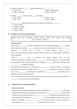 Q. A pesar de que ya soy __________, sigo aprendiendo de mis ______________.
a. Enano – hijos.
b. Gigante – pequeños.
c. Adulto – enfermedades.
d. Mayor – discípulos.
R. Exígete _________ a ti mismo y espera _____ de los demás.
a. Poco – mucho.
b. Algo – nada.
c. Mucho – poco.
d. Menos – menos.
S. Los ___________- proporcionan buen aspecto en el mejor y en el peor de los ___________.
a. Errores – saberes.
b. Sinsabores – amigos.
c. Valores – tiempos.
d. Helados – épocas.
III. Completar el texto con las siguientes palabras.
carbón - casas - charco - compañero - corazón - formada - invierno - lloró - muñeco - nevar - pueblo
rayos - tormenta - viejecito
El muñeco de nieve
Érase una vez un ___________en las altas montañas de los Pirineos. Como había dejado de_________, después
de varios días de una terrible ____________todos los niños, ansiosos de libertad, salieron de sus ___________y
empezaron a corretear por la blanca y mullida alfombra recién___________.
Nuria, la hija única del herrero del pueblo, tomando puñados de nieve con sus manitas hábiles, se entregó a la
tarea de moldearla.
--Haré un _____________como el hermanito que hubiera deseado tener --se dijo.
Le salió un niñito precioso, redondo, con ojos de ______________y un botón rojo por boca. La pequeña estaba
entusiasmada con su obra y convirtió al muñeco en su inseparable ____________durante los tristes días de aquel
________________. Le hablaba, le mimaba...
Pero pronto los días empezaron a ser más largos y los ________________de sol más cálido... Y el muñeco se
fundió sin dejar más rastro de su existencia que un _________________de agua con dos carbones y un botón
rojo. La niña _____________con desconsuelo al descubrirlo. Un ________________, que buscaba en el sol
tibieza para su invierno, le dijo dulcemente:
--Seca tus lágrimas, bonita, porque acabas de recibir una gran lección: ahora ya sabes que no debe ponerse el
_____________en las cosas breves o que desaparecen
IV. Completa el texto con palabras pertinentes.
Evitar el uso del móvil
El Grupo Nacional de Protección Radiológica del Reino Unido (NRPB), un _____________________de expertos
nombrados por el Ministerio de Sanidad británico, presentó ayer un _____________________que recomienda
minimizar el uso del teléfono móvil por los ______________________, en especial los menores de ocho años.
Como consecuencia inmediata del______________________, la empresa MyMo retiró del mercado el primer
teléfono móvil dirigido _________________________a los menores para que lo usaran en emergencias,
comercializado en el ________________________Unido desde hace cinco meses.
 