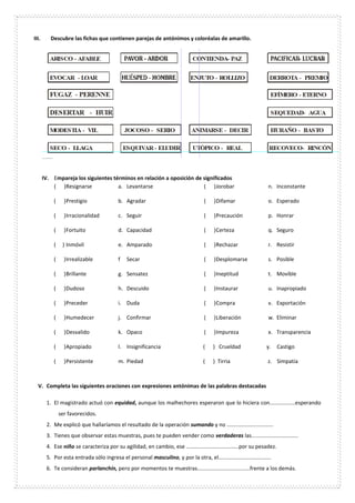 III. Descubre las fichas que contienen parejas de antónimos y coloréalas de amarillo.
IV. Empareja los siguientes términos en relación a oposición de significados
( )Resignarse a. Levantarse
( )Prestigio b. Agradar
( )Irracionalidad c. Seguir
( )Fortuito d. Capacidad
( ) Inmóvil e. Amparado
( )Irrealizable f Secar
( )Brillante g. Sensatez
( )Dudoso h. Descuido
( )Preceder i. Duda
( )Humedecer j. Confirmar
( )Desvalido k. Opaco
( )Apropiado l. Insignificancia
( )Persistente m. Piedad
( )Jorobar n. Inconstante
( )Difamar o. Esperado
( )Precaución p. Honrar
( )Certeza q. Seguro
( )Rechazar r. Resistir
( )Desplomarse s. Posible
( )Ineptitud t. Movible
( )Instaurar u. Inapropiado
( )Compra v. Exportación
( )Liberación w. Eliminar
( )Impureza x. Transparencia
( ) Crueldad y. Castigo
( ) Tirria z. Simpatía
V. Completa las siguientes oraciones con expresiones antónimas de las palabras destacadas
1. El magistrado actuó con equidad, aunque los malhechores esperaron que lo hiciera con.................esperando
ser favorecidos.
2. Me explicó que hallaríamos el resultado de la operación sumando y no ...............................
3. Tienes que observar estas muestras, pues te pueden vender como verdaderas las...............................
4. Ese niño se caracteriza por su agilidad, en cambio, ese ...................................por su pesadez.
5. Por esta entrada sólo ingresa el personal masculino, y por la otra, el...................................
6. Te consideran parlanchín, pero por momentos te muestras...................................frente a los demás.
 
