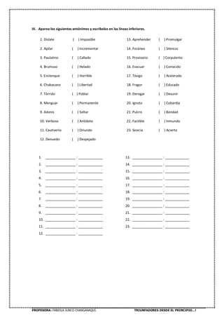 PROFESORA: FABIOLA JUNCO CHANGANAQUÍ. TRIUNFADORES DESDE EL PRINCIPIO…!
III. Aparea los siguientes antónimos y escríbelos en las líneas inferiores.
1. Dislate ( ) Imposible
2. Apilar ( ) Incrementar
3. Paulatino ( ) Callado
4. Brumoso ( ) Helado
5. Enclenque ( ) Horrible
6. Chabacano ( ) Libertad
7. Tórrido ( ) Poblar
8. Menguar ( ) Permanente
9. Adonis ( ) Soltar
10. Verboso ( ) Antídoto
11. Cautiverio ( ) Oriundo
12. Denuedo ( ) Despejado
13. Aprehender ( ) Promulgar
14. Foráneo ( ) Silencio
15. Provisorio ( ) Corpulento
16. Evacuar ( ) Conocido
17. Tósigo ( ) Acelerado
18. Fragor ( ) Educado
19. Derogar ( ) Desunir
20. Ignoto ( ) Cobardía
21. Pulcro ( ) Bondad
22. Factible ( ) Inmundo
23. Sevicia ( ) Acierto
1. ________________ : _____________
2. ________________ : _____________
3. ________________ : _____________
4. ________________ : _____________
5. ________________ : _____________
6. ________________ : _____________
7. ________________ : _____________
8. ________________ : _____________
9. ________________ : _____________
10. ________________ : _____________
11. ________________ : _____________
12. ________________ : _____________
13. ________________ : _____________
14. ________________ : _____________
15. ________________ : _____________
16. ________________ : _____________
17. ________________ : _____________
18. ________________ : _____________
19. ________________ : _____________
20. ________________ : _____________
21. ________________ : _____________
22. ________________ : _____________
23. ________________ : _____________
 