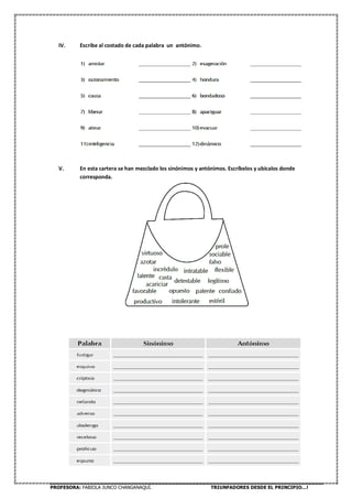 PROFESORA: FABIOLA JUNCO CHANGANAQUÍ. TRIUNFADORES DESDE EL PRINCIPIO…!
IV. Escribe al costado de cada palabra un antónimo.
V. En esta cartera se han mezclado los sinónimos y antónimos. Escríbelos y ubícalos donde
corresponda.
 