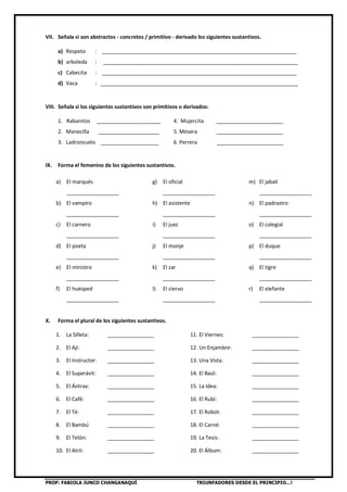 PROF: FABIOLA JUNCO CHANGANAQUÍ TRIUNFADORES DESDE EL PRINCIPIO…!
VII. Señala si son abstractos - concretos / primitivo - derivado los siguientes sustantivos.
a) Respeto : ___________________________________________________________________
b) arboleda : ___________________________________________________________________
c) Cabecita : ___________________________________________________________________
d) Vaca : ____________________________________________________________________
VIII. Señala si los siguientes sustantivos son primitivos o derivados:
1. Rabanitos ______________________ 4. Mujercita _______________________
2. Manecilla _____________________ 5. Mesera _______________________
3. Ladronzuelo ____________________ 6. Perrera _______________________
IX. Forma el femenino de los siguientes sustantivos.
a) El marqués
__________________
b) El vampiro
__________________
c) El carnero
__________________
d) El poeta
__________________
e) El ministro
__________________
f) El huésped
__________________
g) El oficial
__________________
h) El asistente
__________________
i) El juez
__________________
j) El monje
__________________
k) El zar
__________________
l) El ciervo
__________________
m) El jabalí
__________________
n) El padrastro
__________________
o) El colegial
__________________
p) El duque
__________________
q) El tigre
__________________
r) El elefante
__________________
X. Forma el plural de los siguientes sustantivos.
1. La Silleta: ________________ 11. El Viernes: ________________
2. El Ají: ________________ 12. Un Enjambre: ________________
3. El Instructor: ________________ 13. Una Vista: ________________
4. El Superávit: ________________ 14. El Baúl: ________________
5. El Ántrax: ________________ 15. La Idea: ________________
6. El Café: ________________ 16. El Rubí: ________________
7. El Té: ________________ 17. El Robot: ________________
8. El Bambú ________________ 18. El Carné: ________________
9. El Telón: ________________ 19. La Tesis: ________________
10. El Atril: ________________ 20. El Álbum: ________________
 