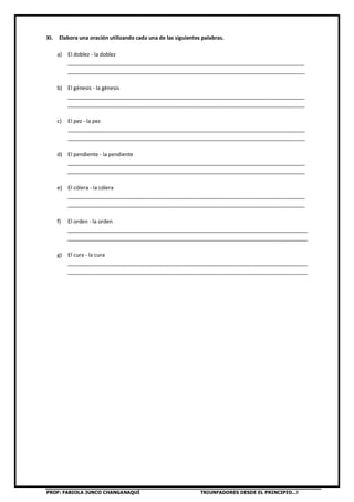 PROF: FABIOLA JUNCO CHANGANAQUÍ TRIUNFADORES DESDE EL PRINCIPIO…!
XI. Elabora una oración utilizando cada una de las siguientes palabras.
a) El doblez - la doblez
________________________________________________________________________________
________________________________________________________________________________
b) El génesis - la génesis
________________________________________________________________________________
________________________________________________________________________________
c) El pez - la pez
________________________________________________________________________________
________________________________________________________________________________
d) El pendiente - la pendiente
________________________________________________________________________________
________________________________________________________________________________
e) El cólera - la cólera
________________________________________________________________________________
________________________________________________________________________________
f) El orden - la orden
_________________________________________________________________________________
_________________________________________________________________________________
g) El cura - la cura
_________________________________________________________________________________
_________________________________________________________________________________
 