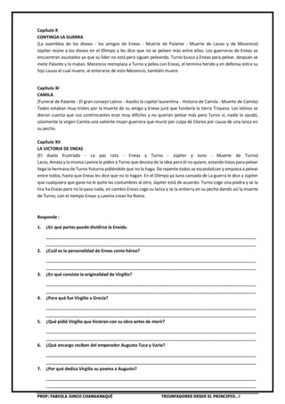 PROF: FABIOLA JUNCO CHANGANAQUÍ TRIUNFADORES DESDE EL PRINCIPIO…!
Capítulo X
CONTINÚA LA GUERRA
(La asamblea de los dioses - los amigos de Eneas - Muerte de Palante - Muerte de Lauso y de Mezencio)
Júpiter reúne a los dioses en el Olimpo y les dice que no se peleen más entre ellos. Los guerreros de Eneas se
encuentran asustados ya que su líder no está pero siguen peleando. Turno busca a Eneas para pelear, después se
mete Palante y lo matan. Mezencio reemplaza a Turno y pelea con Eneas, el termina herido y en defensa entra su
hijo Lauso el cual muere, al enterarse de esto Mezencio, también muere.
Capítulo XI
CAMILA
(Funeral de Palante - El gran consejo Latino - Asedio la capital laurentina - Historia de Camila - Muerte de Camila)
Todos estaban muy tristes por la muerte de su amigo y Eneas juró que fundaría la tierra Troyana. Los latinos se
dieron cuenta que sus contrincantes eran muy difíciles y no querían pelear más pero Turno sí, nadie lo ayudó,
solamente la virgen Camila una valiente mujer guerrera que murió por culpa de Cloreo por causa de una lanza en
su pecho.
Capítulo XII
LA VICTORIA DE ENEAS
(El duelo frustrado - La paz rota - Eneas y Turno - Júpiter y Juno - Muerte de Turno)
Lacio, Amata y la misma Lavinia le piden a Turno que desista de la idea pero él no quiere, estando listos para pelear
llega la hermana de Turno Yuturna pidiéndole que no lo haga. De repente todos se escandalizan y empieza a pelear
entre todos, hasta que Eneas les dice que no lo hagan. En el Olimpo ya Juno cansada de La guerra le dice a Júpiter
que cualquiera que gane no le quite las costumbres al otro, Júpiter está de acuerdo. Turno coge una piedra y se la
tira ha Eneas pero no le pasa nada, en cambio Eneas coge su lanza y se la entierra en su pecho dando así la muerte
de Turno; con el tiempo Eneas y Lavinia crean ha Roma.
Responde :
1. ¿En qué partes puede dividirse la Eneida.
________________________________________________________________________________
________________________________________________________________________________
2. ¿Cuál es la personalidad de Eneas como héroe?
________________________________________________________________________________
________________________________________________________________________________
3. ¿En qué consiste la originalidad de Virgilio?
________________________________________________________________________________
________________________________________________________________________________
4. ¿Para qué fue Virgilio a Grecia?
________________________________________________________________________________
________________________________________________________________________________
5. ¿Qué pidió Virgilio que hicieran con su obra antes de morir?
________________________________________________________________________________
________________________________________________________________________________
6. ¿Qué encargo reciben del emperador Augusto Tuca y Vario?
________________________________________________________________________________
________________________________________________________________________________
7. ¿Por qué dedica Virgilio su poema a Augusto?
________________________________________________________________________________
________________________________________________________________________________
 