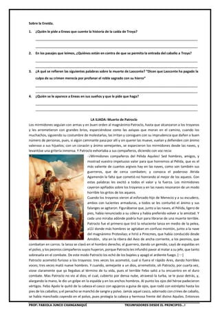 PROF: FABIOLA JUNCO CHANGANAQUÍ TRIUNFADORES DESDE EL PRINCIPIO…!
Sobre la Eneida.
1. ¿Quién le pide a Eneas que cuente la historia de la caída de Troya?
________________________________________________________________________________
________________________________________________________________________________
2. En los pasajes que leímos, ¿Quiénes están en contra de que se permita la entrada del caballo a Troya?
________________________________________________________________________________
________________________________________________________________________________
3. ¿A qué se refieren las siguientes palabras sobre la muerte de Laoconte? “Dicen que Laoconte ha pagado la
culpa de su crimen merecía por profanar el roble sagrado con su hierro”
________________________________________________________________________________
________________________________________________________________________________
4. ¿Quién se le aparece a Eneas en sus sueños y que le pide que haga?
________________________________________________________________________________
________________________________________________________________________________
LA ILIADA: Muerte de Patroclo
Los mirmidones seguían con armas y en buen orden al magnánimo Patroclo, hasta que alcanzaron a los troyanos
y les arremetieron con grandes bríos, esparciéndose como las avispas que moran en el camino, cuando los
muchachos, siguiendo su costumbre de molestarlas, las irritan y consiguen con su imprudencia que dañen a buen
número de personas, pues, si algún caminante pasa por allí y sin querer las mueve, vuelan y defienden con ánimo
valeroso a sus hijuelos; con un corazón y ánimo semejantes, se esparcieron los mirmidones desde las naves, y
levantóse una gritería inmensa. Y Patroclo exhortaba a sus compañeros, diciendo con voz recia:
-¡Mirmidones compañeros del Pélida Aquiles! Sed hombres, amigos, y
mostrad vuestro impetuoso valor para que honremos al Pélida, que es el
más valiente de cuantos argivos hay en las naves, como son también sus
guerreros, que de cerca combaten; y conozca el poderoso Atrida
Agamenón la falta que cometió no honrando al mejor de los aqueos. Con
estas palabras les excitó a todos el valor y la fuerza. Los mirmidones
cayeron apiñados sobre los troyanos y en las naves resonaron de un modo
horrible los gritos de los aqueos.
Cuando los troyanos vieron al esforzado hijo de Menecio y a su escudero,
ambos con lucientes armaduras, a todos se les conturbó el ánimo y sus
falanges se agitaron. Figurábanse que, junto a las naves, el Pélida, ligero de
pies, había renunciado a su cólera y había preferido volver a la amistad. Y
cada uno miraba adónde podría huir para librarse de una muerte terrible.
Patroclo fue el primero que tiró la reluciente lanza en medio de la pelea,
a11í donde más hombres se agitaban en confuso montón, junto a la nave
del magnánimo Protesilao; e hirió a Pirecmes, que había conducido desde
Amidón, sita en la ribera del Axio de ancha corriente, a los peonios, que
combatían en carros: la lanza se clavó en el hombro derecho; el guerrero, dando un gemido, cayó de espaldas en
el polvo, y los peonios compañeros suyos huyeron, porque Patroclo les infundió pavor al matar a su jefe, que tanto
sobresalía en el combate. De este modo Patroclo los echó de los bajeles y apagó el ardiente fuego. […]
Patroclo acometió furioso a los troyanos: tres veces los acometió, cual si fuera el rápido Ares, dando horribles
voces; tres veces mató nueve hombres. Y cuando, semejante a un dios, arremetiste, oh Patroclo, por cuarta vez,
viose claramente que ya llegabas al término de tu vida, pues el terrible Febo salió a tu encuentro en el duro
combate. Mas Patroclo no vio al dios; el cual, cubierto por densa nube, atravesó la turba, se le puso detrás, y,
alargando la mano, le dio un golpe en la espalda y en los anchos hombros. Al punto los ojos del héroe padecieron
vértigos. Febo Apolo le quitó de la cabeza el casco con agujeros a guisa de ojos, que rodó con estrépito hasta los
pies de los caballos; y el penacho se manchó de sangre y polvo. Jamás aquel casco, adornado con crines de caballo,
se había manchado cayendo en el polvo, pues protegía la cabeza y hermosa frente del divino Aquiles. Entonces
 