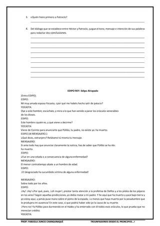 PROF: FABIOLA JUNCO CHANGANAQUÍ TRIUNFADORES DESDE EL PRINCIPIO…!
3. ¿Quién hiere primero a Patroclo?
_____________________________________________________________________________________
4. Del diálogo que se establece entre Héctor y Patroclo, juzgue el tono, mensaje e intención de sus palabras
para redactar dos conclusiones.
_____________________________________________________________________________________
_____________________________________________________________________________________
_____________________________________________________________________________________
_____________________________________________________________________________________
_____________________________________________________________________________________
_____________________________________________________________________________________
_____________________________________________________________________________________
_____________________________________________________________________________________
_____________________________________________________________________________________
EDIPO REY: Edipo Atrapado
(Entra EDIPO).
EDIPO:
Mi muy amada esposa Yocasta, ¿por qué me habéis hecho salir de palacio?
YOCASTA:
Oye a este hombre; escúchalo, y mira a lo que han venido a parar los oráculos venerables
de los dioses.
EDIPO:
Este hombre ¿quién es, y qué viene a decirme?
YOCASTA:
Viene de Corinto para anunciarte que Pólibo, tu padre, no existe ya: ha muerto.
EDIPO (Al MENSAJERO.):
¿Qué dices, extranjero? Relátame tú mismo tu mensaje.
MENSAJERO:
Si ante todo hay que anunciar claramente la noticia, has de saber que Pólibo se ha ido:
ha muerto.
EDIPO:
¿Fue en una celada o a consecuencia de alguna enfermedad?
MENSAJERO:
El menor contratiempo abate a un hombre de edad.
EDIPO:
¡El desgraciado ha sucumbido víctima de alguna enfermedad!
MENSAJERO:
Sobre todo por los años.
EDIPO:
¡Ay! ¡Ay! ¿Por qué, pues, ¡oh mujer!, prestar tanta atención a la profetisa de Delfos y a los piidos de los pájaros
en los aires? Según aquellas predicciones, yo debía matar a mi padre. Y he aquí que ha muerto y yace bajo tierra y
yo estoy aquí, y jamás puse mano sobre el pomo de la espada; ¡a menos que haya muerto por la pesadumbre que
le produjera mi ausencia! En este caso, sí que podría haber sido yo la causa de su muerte.
¡Pero no! Ya Pólibo yace durmiendo en el Hades y ha enterrado con él todos esos oráculos, lo que prueba que no
merecían crédito.
YOCASTA:
 