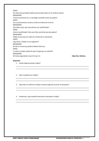 PROF: FABIOLA JUNCO CHANGANAQUÍ TRIUNFADORES DESDE EL PRINCIPIO…!
EDIPO:
Por temor de que Apolo hubiera pronunciado sobre mí un verídico oráculo.
MENSAJERO:
¿Temes mancharte con un sacrilegio cometido contra tus padres?
EDIPO:
Eso es precisamente, anciano, el eterno motivo de mi terror.
MENSAJERO:
¿No sabes, pues, que esas alarmas son injustificadas?
EDIPO:
¿Cómo injustificadas? ¿No soy el hijo nacido de esos dos padres?
MENSAJERO:
Pólibo no tuvo que ver nada en el hecho de tu nacimiento.
EDIPO:
¿Qué dices. ¿Pólibo no me engendró?
MENSAJERO:
Ni más ni menos que pudiera haberlo hecho yo.
EDIPO:
Y ¿cómo un padre puede ser para mí igual que un extraño?
MENSAJERO:
No fuiste engendrado ni por él ni por mí. Edipo Rey. Sófocles.
Responde:
1. ¿Quién llega buscando a Edipo?
________________________________________________________________________________
________________________________________________________________________________
2. ¿Qué novedad trae a Edipo?
________________________________________________________________________________
________________________________________________________________________________
3. ¿Qué idea se reafirma en Edipo y Yocasta luego de escuchar al extranjero?
________________________________________________________________________________
________________________________________________________________________________
4. Finalmente, ¿qué verdad le descubre el extranjero a Edipo?
________________________________________________________________________________
________________________________________________________________________________
 