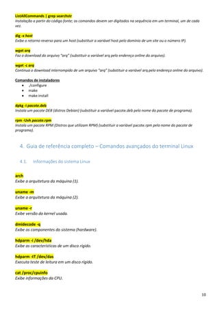 10
ListAllCommands | grep searchstr
Instalação a partir do código fonte; os comandos devem ser digitados na sequência em um terminal, um de cada
vez.
dig -x host
Exibe o retorno reverso para um host (substituir a variável host pelo domínio de um site ou o número IP).
wget arq
Faz o download do arquivo “arq” (substituir a variável arq pelo endereço online do arquivo).
wget -c arq
Continua o download interrompido de um arquivo “arq” (substituir a variável arq pelo endereço online do arquivo).
Comandos de instaladores
• ./configure
• make
• make install
dpkg -i pacote.deb
Instala um pacote DEB (distros Debian) (substituir a variável pacote.deb pelo nome do pacote de programa).
rpm -Uvh pacote.rpm
Instala um pacote RPM (Distros que utilizam RPM) (substituir a variável pacote.rpm pelo nome do pacote de
programa).
4. Guia de referência completo – Comandos avançados do terminal Linux
4.1. Informações do sistema Linux
arch
Exibe a arquitetura da máquina (1).
uname -m
Exibe a arquitetura da máquina (2).
uname -r
Exibe versão do kernel usada.
dmidecode -q
Exibe os componentes do sistema (hardware).
hdparm -i /dev/hda
Exibe as características de um disco rígido.
hdparm -tT /dev/das
Executa teste de leitura em um disco rígido.
cat /proc/cpuinfo
Exibe informações da CPU.
 