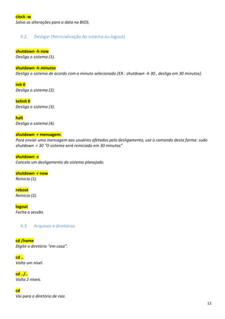 12
clock -w
Salva as alterações para a data na BIOS.
4.2. Desligar (Reinicialização do sistema ou logout)
shutdown -h now
Desliga o sistema (1).
shutdown -h minutos
Desliga o sistema de acordo com o minuto selecionado (EX.: shutdown -h 30 , desliga em 30 minutos).
init 0
Desliga o sistema (2).
telinit 0
Desliga o sistema (3).
halt
Desliga o sistema (4).
shutdown -r mensagem:
Para enviar uma mensagem aos usuários afetados pelo desligamento, use o comando desta forma: sudo
shutdown -r 30 "O sistema será reiniciado em 30 minutos”
shutdown -c
Cancela um desligamento do sistema planejado.
shutdown -r now
Reinicia (1).
reboot
Reinicia (2).
logout
Fecha a sessão.
4.3. Arquivos e diretórios
cd /home
Digite o diretório “em casa”.
cd ..
Volta um nível.
cd ../..
Volta 2 níveis.
cd
Vai para o diretório de raiz.
 