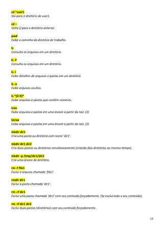 13
cd ~user1
Vai para o diretório de user1.
cd –
Volta () para o diretório anterior.
pwd
Exibe o caminho do diretório de trabalho.
ls
Consulta os arquivos em um diretório.
ls -F
Consulta os arquivos em um diretório.
ls -l
Exibe detalhes de arquivos e pastas em um diretório.
ls -a
Exibe arquivos ocultos.
ls *[0-9]*
Exibe arquivos e pastas que contêm números.
tree
Exibe arquivos e pastas em uma árvore a partir da raiz. (1)
lstree
Exibe arquivos e pastas em uma árvore a partir da raiz. (2)
mkdir dir1
Cria uma pasta ou diretório com nome ‘dir1’.
mkdir dir1 dir2
Cria duas pastas ou diretórios simultaneamente (criando dois diretórios ao mesmo tempo).
mkdir -p /tmp/dir1/dir2
Cria uma árvore de diretório.
rm -f file1
Exclui o arquivo chamado ‘file1’.
rmdir dir1
Exclui a pasta chamada ‘dir1’.
rm -rf dir1
Exclui uma pasta chamada ‘dir1’ com seu conteúdo forçadamente. (Se excluí todo o seu conteúdo).
rm -rf dir1 dir2
Exclui duas pastas (diretórios) com seu conteúdo forçadamente.
 