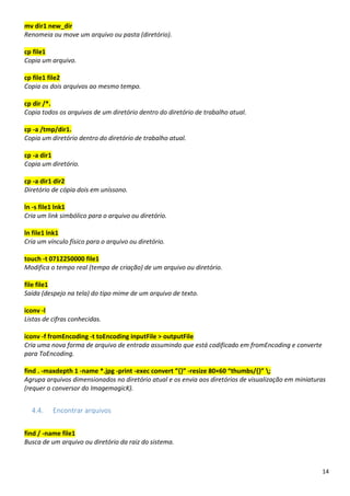 14
mv dir1 new_dir
Renomeia ou move um arquivo ou pasta (diretório).
cp file1
Copia um arquivo.
cp file1 file2
Copia os dois arquivos ao mesmo tempo.
cp dir /*.
Copia todos os arquivos de um diretório dentro do diretório de trabalho atual.
cp -a /tmp/dir1.
Copia um diretório dentro do diretório de trabalho atual.
cp -a dir1
Copia um diretório.
cp -a dir1 dir2
Diretório de cópia dois em uníssono.
ln -s file1 lnk1
Cria um link simbólico para o arquivo ou diretório.
ln file1 lnk1
Cria um vínculo físico para o arquivo ou diretório.
touch -t 0712250000 file1
Modifica o tempo real (tempo de criação) de um arquivo ou diretório.
file file1
Saída (despejo na tela) do tipo mime de um arquivo de texto.
iconv -l
Listas de cifras conhecidas.
iconv -f fromEncoding -t toEncoding inputFile > outputFile
Cria uma nova forma de arquivo de entrada assumindo que está codificado em fromEncoding e converte
para ToEncoding.
find . -maxdepth 1 -name *.jpg -print -exec convert ”{}” -resize 80×60 “thumbs/{}” ;
Agrupa arquivos dimensionados no diretório atual e os envia aos diretórios de visualização em miniaturas
(requer o conversor do ImagemagicK).
4.4. Encontrar arquivos
find / -name file1
Busca de um arquivo ou diretório da raiz do sistema.
 