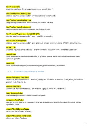 15
find / -user user1
Encontra arquivos e diretórios pertencentes ao usuário ‘user1’.
find /home/user1 -name *.bin
Procura arquivos com extensão ‘. bin’ no diretório ‘/ home/user1’.
find /usr/bin -type f -atime +100
Pesquisa arquivos binários não utilizados nos últimos 100 dias.
find /usr/bin -type f -mtime -10
Pesquisa arquivos criados ou alterados nos últimos 10 dias.
find / -name *.rpm -exec chmod 755 ‘{}’ ;
Procura arquivos com extensão ‘. rpm’ e modifica permissões.
find / -xdev -name *.rpm
Procura arquivos com extensão ‘. rpm’ ignorando a mídia removível, como CD-ROM, pen-drive, etc…
locate *.ps
Encontra arquivos com a extensão ‘. ps primeiramente executado com o comando “updatedb’.
whereis halt
Exibe a localização de um arquivo binário, a ajuda ou a fonte. Neste caso ele pergunta onde está o
comando ‘parada’.
which halt
Exibe o caminho completo (o caminho completo) para um binário / executável.
4.5. Trabalhando com sistema de arquivos
mount /dev/hda2 /mnt/hda2
Monta um disco chamado hda2. Primeiro, verifique a existência do diretório ‘/ mnt/hda2’; Se você não
possuir, você deve criá-lo.
umount /dev/hda2
Remove um disco chamado hda2. Em primeiro lugar, do ponto de ‘ / mnt/hda2.
fuser -km /mnt/hda2
Força a remoção quando o dispositivo está ocupado.
umount -n /mnt/hda2
Executa a remoção sem ler o arquivo/etc/MTAB. Útil quando o arquivo é somente leitura ou o disco
rígido está cheio.
mount /dev/fd0 /mnt/floppy
Monta um disco flexível (disquete).
mount /dev/cdrom /mnt/cdrom
Monta um cdrom / dvdrom.
 