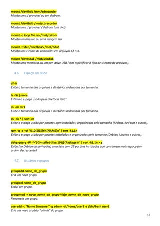 16
mount /dev/hdc /mnt/cdrecorder
Monta um cd gravável ou um dvdrom.
mount /dev/hdb /mnt/cdrecorder
Monta um cd gravável / dvdrom (um dvd).
mount -o loop file.iso /mnt/cdrom
Monta um arquivo ou uma imagem iso.
mount -t vfat /dev/hda5 /mnt/hda5
Monta um sistema de comandos em arquivos FAT32.
mount /dev/sda1 /mnt/usbdisk
Monta uma memória ou um pen-drive USB (sem especificar o tipo de sistema de arquivos).
4.6. Espaço em disco
df -h
Exibe o tamanho dos arquivos e diretórios ordenados por tamanho.
ls -lSr |more
Estima o espaço usado pelo diretório ‘dir1’.
du -sh dir1
Exibe o tamanho dos arquivos e diretórios ordenados por tamanho.
du -sk * | sort -rn
Exibe o espaço usado por pacotes .rpm instalados, organizados pelo tamanho (Fedora, Red Hat e outros).
rpm -q -a –qf ‘%10{SIZE}t%{NAME}n’ | sort -k1,1n
Exibe o espaço usado por pacotes instalados e organizados pelo tamanho (Debian, Ubuntu e outros).
dpkg-query -W -f=’${Installed-Size;10}t${Package}n’ | sort -k1,1n > g
Exibe (no Debian ou derivados) uma lista com 25 pacotes instalados que consomem mais espaço (em
ordem decrescente)
4.7. Usuários e grupos
groupadd nome_do_grupo
Cria um novo grupo.
groupdel nome_do_grupo
Exclui um grupo.
groupmod -n novo_nome_do_grupo viejo_nome_do_novo_grupo
Renomeia um grupo.
useradd -c “Name Surname ” -g admin -d /home/user1 -s /bin/bash user1
Cria um novo usuário “admin” do grupo.
 