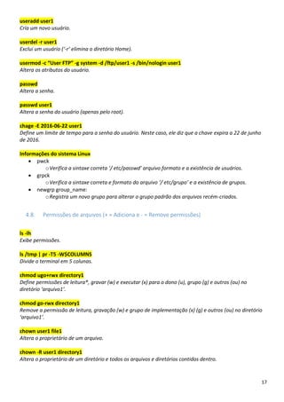 17
useradd user1
Cria um novo usuário.
userdel -r user1
Exclui um usuário (‘-r’ elimina o diretório Home).
usermod -c “User FTP” -g system -d /ftp/user1 -s /bin/nologin user1
Altera os atributos do usuário.
passwd
Altera a senha.
passwd user1
Altera a senha do usuário (apenas pelo root).
chage -E 2016-06-22 user1
Define um limite de tempo para a senha do usuário. Neste caso, ele diz que a chave expira a 22 de junho
de 2016.
Informações do sistema Linux
• pwck
oVerifica a sintaxe correta ‘/ etc/passwd’ arquivo formato e a existência de usuários.
• grpck
oVerifica a sintaxe correta e formato do arquivo ‘/ etc/grupo’ e a existência de grupos.
• newgrp group_name:
oRegistra um novo grupo para alterar o grupo padrão dos arquivos recém-criados.
4.8. Permissões de arquivos (+ = Adiciona e - = Remove permissões)
ls -lh
Exibe permissões.
ls /tmp | pr -T5 -W$COLUMNS
Divide o terminal em 5 colunas.
chmod ugo+rwx directory1
Define permissões de leitura®, gravar (w) e executar (x) para o dono (u), grupo (g) e outros (ou) no
diretório ‘arquivo1’.
chmod go-rwx directory1
Remove a permissão de leitura, gravação (w) e grupo de implementação (x) (g) e outros (ou) no diretório
‘arquivo1’.
chown user1 file1
Altera o proprietário de um arquivo.
chown -R user1 directory1
Altera o proprietário de um diretório e todos os arquivos e diretórios contidos dentro.
 
