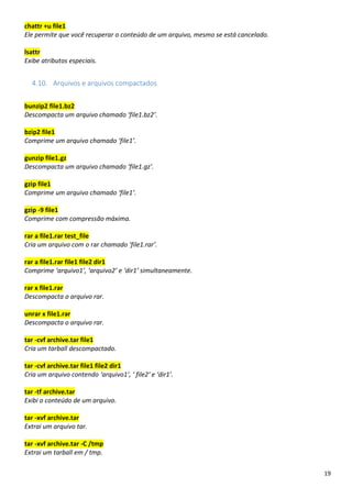 19
chattr +u file1
Ele permite que você recuperar o conteúdo de um arquivo, mesmo se está cancelado.
lsattr
Exibe atributos especiais.
4.10. Arquivos e arquivos compactados
bunzip2 file1.bz2
Descompacta um arquivo chamado ‘file1.bz2’.
bzip2 file1
Comprime um arquivo chamado ‘file1’.
gunzip file1.gz
Descompacta um arquivo chamado ‘file1.gz’.
gzip file1
Comprime um arquivo chamado ‘file1’.
gzip -9 file1
Comprime com compressão máxima.
rar a file1.rar test_file
Cria um arquivo com o rar chamado ‘file1.rar’.
rar a file1.rar file1 file2 dir1
Comprime ‘arquivo1’, ‘arquivo2’ e ‘dir1’ simultaneamente.
rar x file1.rar
Descompacta o arquivo rar.
unrar x file1.rar
Descompacta o arquivo rar.
tar -cvf archive.tar file1
Cria um tarball descompactado.
tar -cvf archive.tar file1 file2 dir1
Cria um arquivo contendo ‘arquivo1’, ‘ file2′ e ‘dir1’.
tar -tf archive.tar
Exibi o conteúdo de um arquivo.
tar -xvf archive.tar
Extrai um arquivo tar.
tar -xvf archive.tar -C /tmp
Extrai um tarball em / tmp.
 