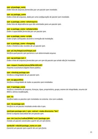 21
rpm -ql package_name
Exibe lista de arquivos fornecidos por um pacote rpm instalado.
rpm -qc package_name
Exibe a lista de arquivos, dada por uma configuração de pacote rpm instalado.
rpm -q package_name –whatrequires
Exibe lista de dependências que são solicitados para um pacote rpm.
rpm -q package_name –whatprovides
Exibe a capacidade fornecida por um pacote rpm.
rpm -q package_name –scripts
Exibe scripts começados durante a remoção da instalação.
rpm -q package_name –changelog
Exibe o histórico das revisões de um pacote rpm.
rpm -qf /etc/httpd/conf/httpd.conf
Verifica qual pacote rpm pertence a um determinado arquivo.
rpm -qp package.rpm -l
Exibe a lista de arquivos fornecidos por um rpm do pacote que ainda não foi instalado.
rpm –import /media/cdrom/RPM-GPG-KEY
Importa a assinatura digital chave pública.
rpm –checksig package.rpm
Verifica a integridade de um pacote rpm.
rpm -qa gpg-pubkey
Verifica a integridade de todos os pacotes rpm instalados.
rpm -V package_name
Verifica o tamanho do arquivo, licenças, tipos, proprietário, grupo, exame de integridade, resumo de
MD5 e última modificação.
rpm -Va
Verifica todos os pacotes rpm instalados no sistema. Use com cuidado.
rpm -Vp package.rpm
Verifica se um pacote instalado ainda não é rpm.
rpm2cpio package.rpm | cpio –extract –make-directories *bin*
Extrai o arquivo executável de um pacote rpm.
rpm -ivh /usr/src/redhat/RPMS/`arch`/package.rpm
Instala um pacote construído a partir de um rpm fonte.
rpmbuild –rebuild package_name.src.rpm
Constrói um pacote rpm a partir de um rpm fonte.
 