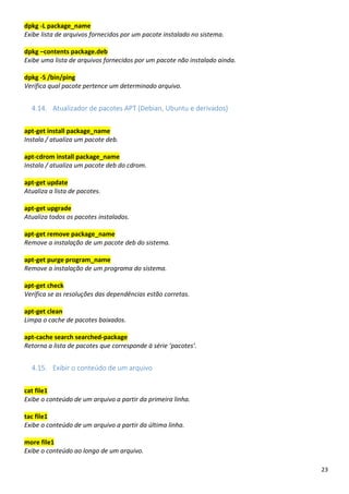23
dpkg -L package_name
Exibe lista de arquivos fornecidos por um pacote instalado no sistema.
dpkg –contents package.deb
Exibe uma lista de arquivos fornecidos por um pacote não instalado ainda.
dpkg -S /bin/ping
Verifica qual pacote pertence um determinado arquivo.
4.14. Atualizador de pacotes APT (Debian, Ubuntu e derivados)
apt-get install package_name
Instala / atualiza um pacote deb.
apt-cdrom install package_name
Instala / atualiza um pacote deb do cdrom.
apt-get update
Atualiza a lista de pacotes.
apt-get upgrade
Atualiza todos os pacotes instalados.
apt-get remove package_name
Remove a instalação de um pacote deb do sistema.
apt-get purge program_name
Remove a instalação de um programa do sistema.
apt-get check
Verifica se as resoluções das dependências estão corretas.
apt-get clean
Limpa o cache de pacotes baixados.
apt-cache search searched-package
Retorna a lista de pacotes que corresponde à série ‘pacotes’.
4.15. Exibir o conteúdo de um arquivo
cat file1
Exibe o conteúdo de um arquivo a partir da primeira linha.
tac file1
Exibe o conteúdo de um arquivo a partir da última linha.
more file1
Exibe o conteúdo ao longo de um arquivo.
 