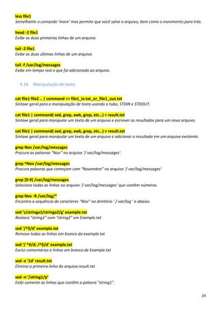 24
less file1
Semelhante o comando ‘more’ mas permite que você salve o arquivo, bem como o movimento para trás.
head -2 file1
Exibe as duas primeiras linhas de um arquivo.
tail -2 file1
Exibe as duas últimas linhas de um arquivo.
tail -f /var/log/messages
Exibe em tempo real o que foi adicionado ao arquivo.
4.16. Manipulação de texto
cat file1 file2 .. | command <> file1_in.txt_or_file1_out.txt
Sintaxe geral para a manipulação de texto usando o tubo, STDIN e STDOUT.
cat file1 | command( sed, grep, awk, grep, etc…) > result.txt
Sintaxe geral para manipular um texto de um arquivo e escrever os resultados para um novo arquivo.
cat file1 | command( sed, grep, awk, grep, etc…) » result.txt
Sintaxe geral para manipular um texto de um arquivo e adicionar o resultado em um arquivo existente.
grep Nov /var/log/messages
Procura as palavras “Nov” no arquivo ‘/ var/log/messages’.
grep ^Nov /var/log/messages
Procura palavras que começam com “Novembro” no arquivo ‘/ var/log/messages’
grep [0-9] /var/log/messages
Seleciona todas as linhas no arquivo ‘/ var/log/messages’ que contêm números.
grep Nov -R /var/log/*
Encontra a sequência de caracteres “Nov” no diretório ‘ / var/log ‘ e abaixo.
sed ‘s/stringa1/stringa2/g’ example.txt
Realoca “string1” com “string2” em Example.txt
sed ‘/^$/d’ example.txt
Remove todas as linhas em branco do example.txt
sed ‘/ *#/d; /^$/d’ example.txt
Exclui comentários e linhas em branco de Example.txt
sed -e ‘1d’ result.txt
Elimina a primeira linha do arquivo result.txt
sed -n ‘/string1/p’
Exibi somente as linhas que contêm a palavra “string1”.
 