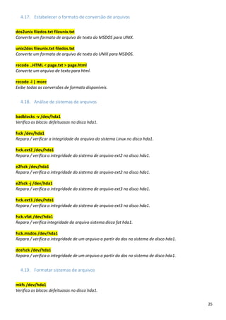 25
4.17. Estabelecer o formato de conversão de arquivos
dos2unix filedos.txt fileunix.txt
Converte um formato de arquivo de texto do MSDOS para UNIX.
unix2dos fileunix.txt filedos.txt
Converte um formato de arquivo de texto do UNIX para MSDOS.
recode ..HTML < page.txt > page.html
Converte um arquivo de texto para html.
recode -l | more
Exibe todas as conversões de formato disponíveis.
4.18. Análise de sistemas de arquivos
badblocks -v /dev/hda1
Verifica os blocos defeituosos no disco hda1.
fsck /dev/hda1
Repara / verificar a integridade do arquivo do sistema Linux no disco hda1.
fsck.ext2 /dev/hda1
Repara / verifica a integridade do sistema de arquivo ext2 no disco hda1.
e2fsck /dev/hda1
Repara / verifica a integridade do sistema de arquivo ext2 no disco hda1.
e2fsck -j /dev/hda1
Repara / verifica a integridade do sistema de arquivo ext3 no disco hda1.
fsck.ext3 /dev/hda1
Repara / verifica a integridade do sistema de arquivo ext3 no disco hda1.
fsck.vfat /dev/hda1
Repara / verifica integridade do arquivo sistema disco fat hda1.
fsck.msdos /dev/hda1
Repara / verifica a integridade de um arquivo a partir do dos no sistema de disco hda1.
dosfsck /dev/hda1
Repara / verifica a integridade de um arquivo a partir do dos no sistema de disco hda1.
4.19. Formatar sistemas de arquivos
mkfs /dev/hda1
Verifica os blocos defeituosos no disco hda1.
 