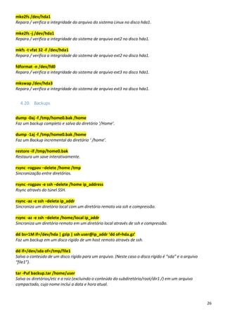 26
mke2fs /dev/hda1
Repara / verifica a integridade do arquivo do sistema Linux no disco hda1.
mke2fs -j /dev/hda1
Repara / verifica a integridade do sistema de arquivo ext2 no disco hda1.
mkfs -t vfat 32 -F /dev/hda1
Repara / verifica a integridade do sistema de arquivo ext2 no disco hda1.
fdformat -n /dev/fd0
Repara / verifica a integridade do sistema de arquivo ext3 no disco hda1.
mkswap /dev/hda3
Repara / verifica a integridade do sistema de arquivo ext3 no disco hda1.
4.20. Backups
dump -0aj -f /tmp/home0.bak /home
Faz um backup completo e salva do diretório ‘/Home’.
dump -1aj -f /tmp/home0.bak /home
Faz um Backup incremental do diretório ‘ /home’.
restore -if /tmp/home0.bak
Restaura um save interativamente.
rsync -rogpav –delete /home /tmp
Sincronização entre diretórios.
rsync -rogpav -e ssh –delete /home ip_address
Rsync através do túnel SSH.
rsync -az -e ssh –delete ip_addr
Sincroniza um diretório local com um diretório remoto via ssh e compressão.
rsync -az -e ssh –delete /home/local ip_addr
Sincroniza um diretório remoto em um diretório local através de ssh e compressão.
dd bs=1M if=/dev/hda | gzip | ssh user@ip_addr ‘dd of=hda.gz’
Faz um backup em um disco rígido de um host remoto através de ssh.
dd if=/dev/sda of=/tmp/file1
Salva o conteúdo de um disco rígido para um arquivo. (Neste caso o disco rígido é “sda” e o arquivo
“file1”).
tar -Puf backup.tar /home/user
Salva os diretórios/etc e a raiz (excluindo o conteúdo do subdiretório/root/dir1 /) em um arquivo
compactado, cujo nome inclui a data e hora atual.
 
