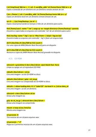 27
( cd /tmp/local/ && tar c . ) | ssh -C user@ip_addr ‘cd /home/share/ && tar x -p’
Copia o conteúdo de um diretório em um diretório remoto através de ssh.
( tar c /home ) | ssh -C user@ip_addr ‘cd /home/backup-home && tar x -p’
Copia um diretório local em um diretório remoto através de ssh.
tar cf – . | (cd /tmp/backup ; tar xf – )
Copia o local preservando as licenças e links de um diretório para outro.
find /home/user1 -name ‘*.txt’ | xargs cp -av –target-directory=/home/backup/ –parents
Encontra e copia todos os arquivos com extensão ‘.txt’ de um diretório para outro
find /var/log -name ‘*.log’ | tar cv –files-from=- | bzip2 > log.tar.bz2
Encontra todos os arquivos com extensão ‘. log’ e fazer um arquivo bzip.
dd if=/dev/hda of=/dev/fd0 bs=512 count=1
Faz uma cópia do MRB (Master Boot Record) para um disquete.
dd if=/dev/fd0 of=/dev/hda bs=512 count=1
Restaura a cópia da (MBR Master Boot Record) gravada no disquete.
4.21. CD-ROM
cdrecord -v gracetime=2 dev=/dev/cdrom -eject blank=fast -force
Limpa ou apaga um cd regravável (CD-RW)
mkisofs /dev/cdrom > cd.iso
Cria uma imagem .iso do CD-ROM no disco.
mkisofs /dev/cdrom | gzip > cd_iso.gz
Cria uma imagem iso compactada do CD-ROM no disco.
mkisofs -J -allow-leading-dots -R -V “Label CD” -iso-level 4 -o ./cd.iso data_cd
Cria uma imagem .iso de um diretório.
cdrecord -v dev=/dev/cdrom cd.iso
Grava uma imagem iso.
gzip -dc cd_iso.gz | cdrecord dev=/dev/cdrom –
Grava uma imagem iso comprimida.
mount -o loop cd.iso /mnt/iso
Monta uma imagem iso.
cd-paranoia -B
Tira músicas de um cd para arquivos wav.
cd-paranoia – ”-3”
Pegua as 3 primeiras músicas de um cd para arquivos wav.
 