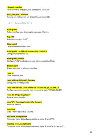 28
cdrecord –scanbus
Faz a varredura de buffer para identificar o canal scsi.
dd if=/dev/hdc | md5sum
Executa um md5sum em um dispositivo, como um CD.
4.22. Redes (LAN e Wi-Fi)
ifconfig eth0
Exibe a configuração de uma placa de rede Ethernet.
ifup eth0
Ativa uma interface ‘eth0’.
ifdown eth0
Desabilita uma interface ‘eth0’.
ifconfig eth0 192.168.0.1 netmask 255.255.255.0
Configura um endereço IP.
ifconfig eth0 promisc
Configura ‘eth0’ modo comum para obter pacotes (sniffing).
dhclient eth0
Ativa a interface ‘eth0’ em modo dhcp.
route -n
Exibe tabela de rota.
route add -net 0/0 gw IP_Gateway
Configura a entrada padrão.
route add -net 192.168.0.0 netmask 255.255.0.0 gw 192.168.1.1
Configura uma rota estática para encontrar a rede, ‘192.168.0.0/16’.
route del 0/0 gw IP_gateway
Remove a rota estática.
echo “1” > /proc/sys/net/ipv4/ip_forward
Ativa o IP de rota.
hostname
Exibe o nome do host do sistema.
host www.example.com
Encontra o nome do host para resolver o nome de um IP (1).
nslookup www.example.com
Encontra o nome do host para resolver o nome de um IP e vice-versa (2).
 