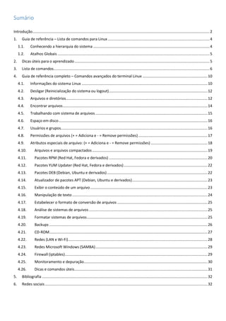 Sumário
Introdução.........................................................................................................................................................................2
1. Guia de referência – Lista de comandos para Linux .................................................................................................4
1.1. Conhecendo a hierarquia do sistema ...............................................................................................................4
1.2. Atalhos Globais .................................................................................................................................................5
2. Dicas úteis para o aprendizado.................................................................................................................................5
3. Lista de comandos.....................................................................................................................................................6
4. Guia de referência completo – Comandos avançados do terminal Linux ..............................................................10
4.1. Informações do sistema Linux ........................................................................................................................10
4.2. Desligar (Reinicialização do sistema ou logout)..............................................................................................12
4.3. Arquivos e diretórios.......................................................................................................................................12
4.4. Encontrar arquivos..........................................................................................................................................14
4.5. Trabalhando com sistema de arquivos...........................................................................................................15
4.6. Espaço em disco..............................................................................................................................................16
4.7. Usuários e grupos............................................................................................................................................16
4.8. Permissões de arquivos (+ = Adiciona e - = Remove permissões)..................................................................17
4.9. Atributos especiais de arquivo: (+ = Adiciona e - = Remove permissões) ......................................................18
4.10. Arquivos e arquivos compactados..............................................................................................................19
4.11. Pacotes RPM (Red Hat, Fedora e derivados) ..............................................................................................20
4.12. Pacotes YUM Updater (Red Hat, Fedora e derivados)................................................................................22
4.13. Pacotes DEB (Debian, Ubuntu e derivados)................................................................................................22
4.14. Atualizador de pacotes APT (Debian, Ubuntu e derivados)........................................................................23
4.15. Exibir o conteúdo de um arquivo................................................................................................................23
4.16. Manipulação de texto .................................................................................................................................24
4.17. Estabelecer o formato de conversão de arquivos ......................................................................................25
4.18. Análise de sistemas de arquivos .................................................................................................................25
4.19. Formatar sistemas de arquivos...................................................................................................................25
4.20. Backups .......................................................................................................................................................26
4.21. CD-ROM.......................................................................................................................................................27
4.22. Redes (LAN e Wi-Fi).....................................................................................................................................28
4.23. Redes Microsoft Windows (SAMBA)...........................................................................................................29
4.24. Firewall (iptables)........................................................................................................................................29
4.25. Monitoramento e depuração......................................................................................................................30
4.26. Dicas e comandos úteis...............................................................................................................................31
5. Bibliografia ..............................................................................................................................................................32
6. Redes sociais ...........................................................................................................................................................32
 