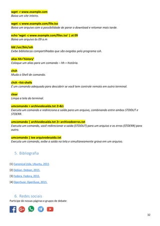 32
wget -r www.example.com
Baixa um site inteiro.
wget -c www.example.com/file.iso
Baixa um arquivo com a possibilidade de parar o download e retomar mais tarde.
echo ‘wget -c www.example.com/files.iso‘ | at 09
Baixa um arquivo às 09 a.m
ldd /usr/bin/ssh
Exibe bibliotecas compartilhadas que são exigidas pelo programa ssh.
alias hh=’history’
Coloque um alias para um comando – hh = história.
chsh
Muda o Shell de comando.
chsh –list-shells
É um comando adequado para descobrir se você tem controle remoto em outro terminal.
clear
Limpa a tela do terminal.
umcomando > archivodesaida.txt 2>&1
Executa um comando e redireciona a saída para um arquivo, combinando entre ambos STDOUT e
STDERR.
umcomando | archivodesaida.txt 2> archivodeerros.txt
Executa um comando, você redirecionar a saída (STDOUT) para um arquivo e os erros (STDERR) para
outro.
umcomando | tee arquivodesaida.txt
Executa um comando, exibe a saída na tela e simultaneamente grava em um arquivo.
5. Bibliografia
[1] Canonical Ltda. Ubuntu, 2015
[2] Debian. Debian, 2015.
[3] Fedora. Fedora, 2015.
[4] OpenSuse. OpenSuse, 2015.
6. Redes sociais
Participe de nossas páginas e grupos de debate:
 