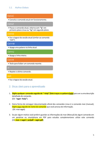 5
1.2. Atalhos Globais
2. Dicas úteis para o aprendizado
1. Digite qualquer comando seguido de “–help” (Dois traços e a palavra help) para ver a uma descrição
detalhada do comando.
(EX: “wget –help”):
2. Outra forma de conseguir documentação oficial dos comandos Linux é o comando man (manual),
Digite man seguido do nome do comando que você precisa de informação.
(EX: man wget)
3. Se por algum motivo você preferir guardar as informações do man (Manual) de algum comando em
um pendrive ou smartphone em PDF para estudos complementares utilize este comando
(EX: man -t wget | ps2pdf – wget.pdf)
Ctrl+C
• Cancela o comando atual em funcionamento.
Ctrl+Z
• Pausa o comando atual, retorna com "fg" em
primeiro plano Linux ou "bg" em segundo plano.
Ctrl+D
• Faz o logout da sessão atual (similar ao comando
"exit").
Ctrl+W
• Apaga uma palavra na linha atual.
Ctrl+U
• Apaga a linha inteira.
Ctrl+R
• Tecle para Exiber um comando recente.
!!
• Repete o último comando.
exit
• Faz o logout da sessão atual.
 