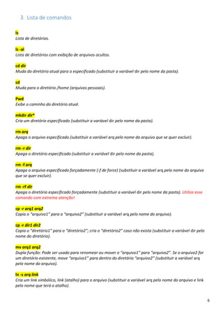 6
3. Lista de comandos
ls
Lista de diretórios.
ls -al
Lista de diretórios com exibição de arquivos ocultos.
cd dir
Muda do diretório atual para o especificado (substituir a variável dir pelo nome da pasta).
cd
Muda para o diretório /home (arquivos pessoais).
Pwd
Exibe o caminho do diretório atual.
mkdir dir*
Cria um diretório especificado (substituir a variável dir pelo nome da pasta).
rm arq
Apaga o arquivo especificado (substituir a variável arq pelo nome do arquivo que se quer excluir).
rm -r dir
Apaga o diretório especificado (substituir a variável dir pelo nome da pasta).
rm -f arq
Apaga o arquivo especificado forçadamente (-f de force) (substituir a variável arq pelo nome do arquivo
que se quer excluir).
rm -rf dir
Apaga o diretório especificado forçadamente (substituir a variável dir pelo nome da pasta). Utilize esse
comando com extrema atenção!
cp -r arq1 arq2
Copia o “arquivo1” para o “arquivo2” (substituir a variável arq pelo nome do arquivo).
cp -r dir1 dir2
Copia o “diretório1” para o “diretório2”; cria o “diretório2” caso não exista (substituir a variável dir pelo
nome do diretório).
mv arq1 arq2
Dupla função: Pode ser usado para renomear ou mover o “arquivo1” para “arquivo2”. Se o arquivo2 for
um diretório existente, move “arquivo1” para dentro do diretório “arquivo2” (substituir a variável arq
pelo nome do arquivo).
ln -s arq link
Cria um link simbólico, link (atalho) para o arquivo (substituir a variável arq pelo nome do arquivo e link
pelo nome que terá o atalho).
 