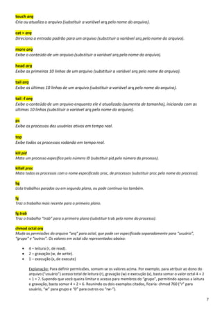 7
touch arq
Cria ou atualiza o arquivo (substituir a variável arq pelo nome do arquivo).
cat > arq
Direciona a entrada padrão para um arquivo (substituir a variável arq pelo nome do arquivo).
more arq
Exibe o conteúdo de um arquivo (substituir a variável arq pelo nome do arquivo).
head arq
Exibe as primeiras 10 linhas de um arquivo (substituir a variável arq pelo nome do arquivo).
tail arq
Exibe as últimas 10 linhas de um arquivo (substituir a variável arq pelo nome do arquivo).
tail -f arq
Exibe o conteúdo de um arquivo enquanto ele é atualizado (aumenta de tamanho), iniciando com as
últimas 10 linhas (substituir a variável arq pelo nome do arquivo).
ps
Exibe os processos dos usuários ativos em tempo real.
top
Exibe todos os processos rodando em tempo real.
kill pid
Mata um processo específico pelo número ID (substituir pid pelo número do processo).
killall proc
Mata todos os processos com o nome especificado proc, de processos (substituir proc pelo nome do processo).
bg
Lista trabalhos parados ou em segundo plano, ou pode continua-los também.
fg
Traz o trabalho mais recente para o primeiro plano.
fg trab
Traz o trabalho “trab” para o primeiro plano (substituir trab pelo nome do processo).
chmod octal arq
Muda as permissões do arquivo “arq” para octal, que pode ser especificada separadamente para “usuário”,
“grupo” e “outros”. Os valores em octal são representados abaixo:
• 4 – leitura (r, de read).
• 2 – gravação (w, de write).
• 1 – execução (x, de execute)
Explanação: Para definir permissões, somam-se os valores acima. Por exemplo, para atribuir ao dono do
arquivo (“usuário”) acesso total de leitura (r), gravação (w) e execução (x), basta somar o valor octal 4 + 2
+ 1 = 7. Supondo que você queira limitar o acesso para membros do “grupo”, permitindo apenas a leitura
e gravação, basta somar 4 + 2 = 6. Reunindo os dois exemplos citados, ficaria: chmod 760 (“r” para
usuário, “w” para grupo e “0” para outros ou “rw-“).
 