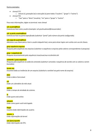8
Outros exemplos:
• chmod 777
o leitura (r), gravação (w) e execução (x) para todos (“usuário”, “grupo” e “outros”).
• chmod 755
o “rwx” para o “dono” (usuário), “rw” para o “grupo” e “outros”.
Para mais informações, digite no terminal: man chmod
ssh usuário@host
Conecta ao host como usuário (exemplo: ssh gnulinuxbrasil@meuservidor).
ssh -p porta usuário@host
Conecta ao host na porta especificada (substituir “porta” pelo número da porta configurada).
ssh-copy-id usuário@host
Adiciona a sua chave para o host e usuário daquele host; serve para ativar logins sem senha com uso de chaves.
grep sequência arquivos
Pesquisa pela sequência nos arquivos (substituir a sequência e arquivos pelos valores correspondentes à pesquisa).
grep -r sequência dir
Pesquisa recursivamente pela sequência LinuxLinuxLinux no diretório dir
comando | grep sequência
Pesquisa pela sequência na saída do comando (substituir comando e sequência de acordo com os valores a serem
buscados).
locate arq
Encontra todas as instâncias de um arquivo (substituir a variável arq pelo nome do arquivo).
date
Exibe a data e hora atual.
cal
Exibe um calendário do mês atual.
uptime
Exibe o tempo de atividade do sistema.
w
Exibe quem está online.
whoami
Exibe como quem você está logado.
finger
Usuário Exibe informações do usuário.
uname -a
Exibe informações do kernel.
cat /porc/cpuinfo
Exibe informações da CPU.
 