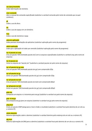 9
cat /proc/meminfo
Exibe informações da memória.
man comando
Abre o manual do comando especificado (substituir a variável comando pelo nome do comando que se quer
conhecer).
df
Exibe o uso do disco.
du
Exibe o uso do espaço em um diretório.
free
Exibe o uso da memória e swap.
whereis aplicação
Exibe possíveis localizações do aplicativo (substituir aplicação pelo nome do programa).
which aplicação
Exibe que a aplicação irá rodar por omissão (substituir aplicação pelo nome do programa).
tar cf pacote.tar arqs
Cria um pacote TAR (nomeado pacote.tar) com os arquivos especificados (substituir a variável arqs pelo nome do
arquivo).
tar xf pacote.tar
Extrai os arquivos de “pacote.tar” (substituir a variável pacote.tar pelo nome do arquivo).
tar czf pacote.tar.gz arqs
Cria um pacote TAR (nomeado pacote.tar.gz) com compressão GZip.
tar xzf pacote.tar.gz
Extrai um pacote TAR (nomeado pacote.tar.gz) com compressão GZip.
tar cjf pacote.tar.bz2
Cria um pacote TAR (nomeado pacote.tar.bz2) com compressão BZip2.
tar xjf pacote.tar.bz2
Extrai um pacote TAR (nomeado pacote.tar.gz) com compressão BZip2.
gzip arq
Compacta um arquivo e o renomeia para arq.gz (substituir a variável arq pelo nome do arquivo).
gzip -d arq.gz
Descompacta arq.gz para um arquivo (substituir a variável arq.gz pelo nome do arquivo).
ping host
Envia um pacote ICMP (ping) para o host e Exibe o resultado (substituir a variável host pelo domínio de um site ou
o número IP).
whois domínio
Retorna informações sobre o domínio (substituir a variável domínio pelo endereço de um site ou o número IP).
dig host
Retorna informações de DNS para o domínio (substituir a variável host pelo domínio de um site ou o número IP).
 