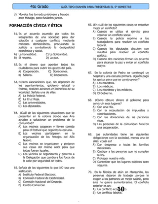 4to Grado               GUÍA TIPO EXAMEN PARA PRESENTAR EL 5° BIMESTRE

  d) Morelos fue tomado prisionero y llevado
     ante Hidalgo, para fusilarlos juntos.

FORMACIÓN CÍVICA Y ÉTICA                                66. ¿En cuál de los siguientes casos se resuelve
                                                            mejor un conflicto?
                                                            A) Cuando se utiliza el ejército para
  61. Es un acuerdo asumido por todos los                      resolver un conflicto social.
      integrantes de una sociedad para dar                  B) Cuando la policía reprime a los
      solución a cualquier conflicto mediante                  trabajadores para resolver un conflicto
      métodos democráticos, procurando la                      laboral.
      justicia y combatiendo la desigualdad                 C) Cuando los diputados discuten con
      económica y social.                                      insultos para resolver un conflicto
  A) La honestidad.       C) La Solidaridad.                   político.
  B) El respeto.          D) La paz.                        D) Cuando dos naciones firman un acuerdo
                                                               para alcanzar la paz y evitar un conflicto
  62. Es el dinero que aportan todos los                       mayor.
      ciudadanos para cubrir los gastos del país.
      A) Cooperación.        C) Donaciones.             67. En la colonia de Pedro se construyó un
      B) Salario.              D) Impuestos.               hospital y una escuela primara. ¿Quién pagó
                                                           los gastos para que se construyeran?
  63. Existen asociaciones que, sin depender de            A) Los maestros.
      los ayuntamientos, gobierno estatal o                B) Los médicos.
      federal, realizan acciones en beneficio de su        C) Los maestros y los médicos.
      localidad. Señala una de ellas.                      D) El Gobierno.
      A) La Policía Federal.
      B) La Cruz Roja.                                  68. ¿Cómo obtuvo dinero el gobierno para
      C) Las universidades.                                construir esos lugares?
      D) Los diputados.                                    A) Con una rifa.
                                                           B) Con la recaudación de impuestos y
  64. ¿Cuál de las siguientes situaciones que se              contribuciones.
     presentan en la colonia donde vive Ana                C) Con las donaciones de las personas
     ayudan a solucionar un problema de la                    ricas.
     comunidad?                                            D) Las personas de la comunidad hicieron
     A) Los vecinos cooperan y llevan comida                  una cooperación.
        para el festival que organizo la escuela.
     B) Los     vecinos    participaron    en    la     69.      Las autoridades tiene las siguientes
        organización de los festejos del Año                  obligaciones con la sociedad, menos una de
        Nuevo.                                                ellas. ¿Cuál es?
     C) Los vecinos se organizaron y pintaron                 A) Dar despensa a todas las familias
        sus casas del mismo color para que                        mexicanas.
        todas fueran iguales.                                 B) Castigar a las personas que no cumplen
     D) Los vecinos se organizaron y pidieron a                   la ley.
        la Delegación que cambiara los focos de               C) Proteger nuestra vida.
        la calle por seguridad de todos.                      D) Garantizar que los lugares públicos sean
                                                                  seguros.
  65. Señala de las siguientes la que NO sea una
      institución.                                      70. En la fábrica de atún en Manzanillo, las
      A) Instituto Federal Electoral.                      personas dejaron de trabajar porque le
      B) Comisión Federal de Electricidad.                 exigen a los patrones un mejor salario, pero
      C) Comisión Nacional del Deporte.                    éste no quiere aumentárselos. El conflicto
      D) Centro Comercial.                                 anterior es un:
                                                                                10
                                                           A) Un conflicto económico.
                                                           B) Un conflicto laboral.
 